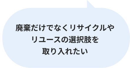 廃棄だけでなくリサイクルやリユースの選択肢を取り入れたい